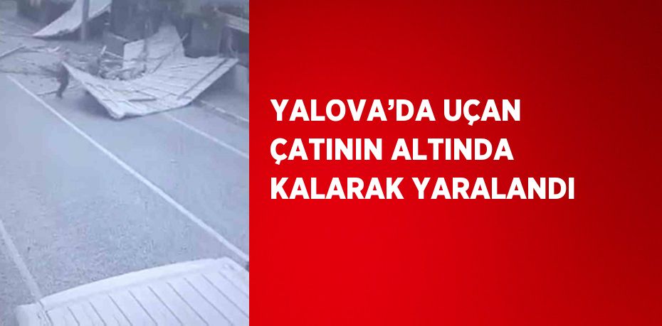 YALOVA’DA UÇAN ÇATININ ALTINDA KALARAK YARALANDI