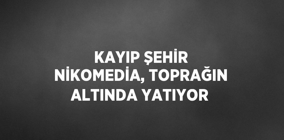 KAYIP ŞEHİR NİKOMEDİA, TOPRAĞIN ALTINDA YATIYOR