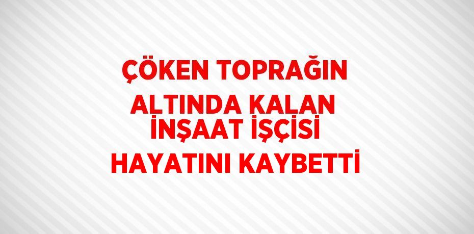 ÇÖKEN TOPRAĞIN ALTINDA KALAN İNŞAAT İŞÇİSİ HAYATINI KAYBETTİ