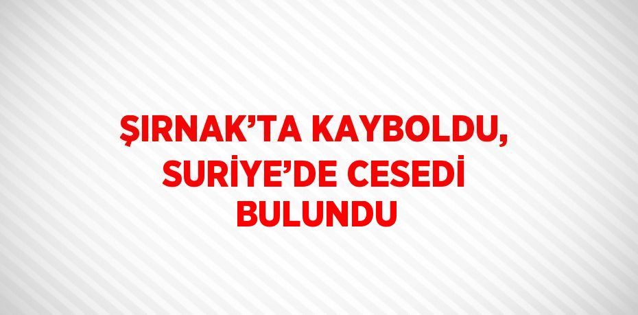 ŞIRNAK’TA KAYBOLDU, SURİYE’DE CESEDİ BULUNDU