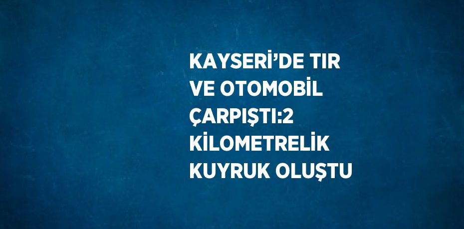 KAYSERİ’DE TIR VE OTOMOBİL ÇARPIŞTI:2 KİLOMETRELİK KUYRUK OLUŞTU