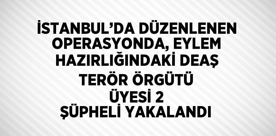 İSTANBUL’DA DÜZENLENEN OPERASYONDA, EYLEM HAZIRLIĞINDAKİ DEAŞ TERÖR ÖRGÜTÜ ÜYESİ 2 ŞÜPHELİ YAKALANDI