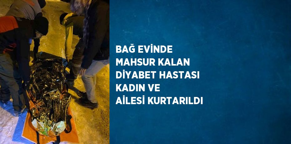 BAĞ EVİNDE MAHSUR KALAN DİYABET HASTASI KADIN VE AİLESİ KURTARILDI