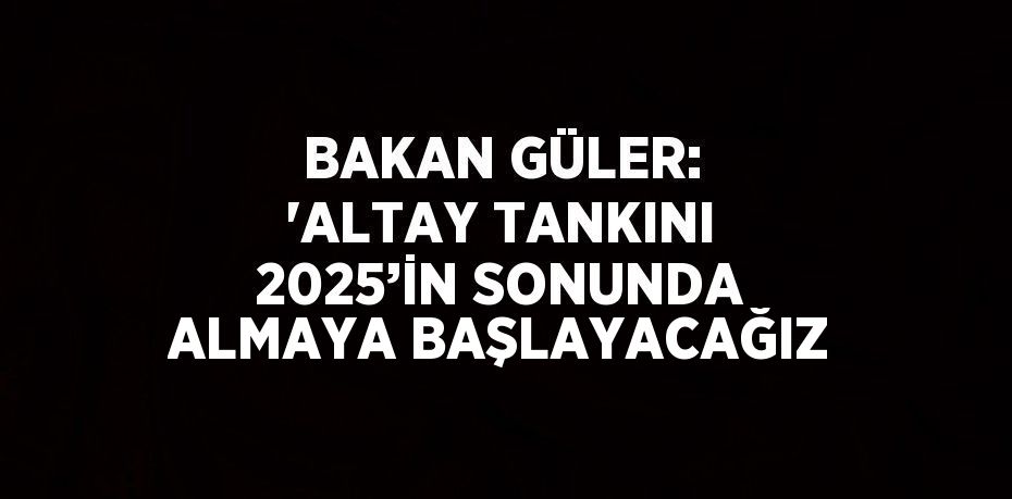 BAKAN GÜLER: 'ALTAY TANKINI 2025’İN SONUNDA ALMAYA BAŞLAYACAĞIZ