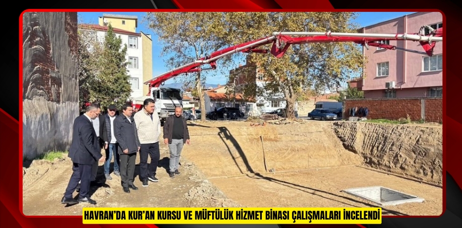 Havran’da Kur’an kursu ve müftülük hizmet binası çalışmaları incelendi