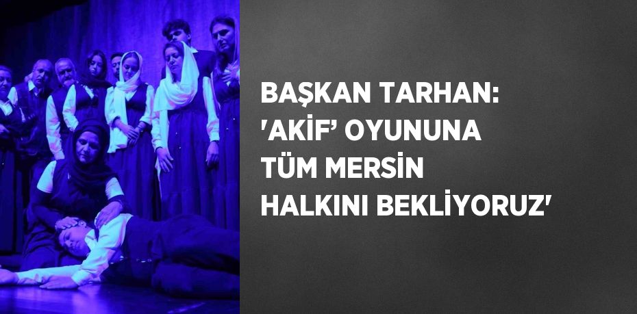 BAŞKAN TARHAN: 'AKİF’ OYUNUNA TÜM MERSİN HALKINI BEKLİYORUZ'