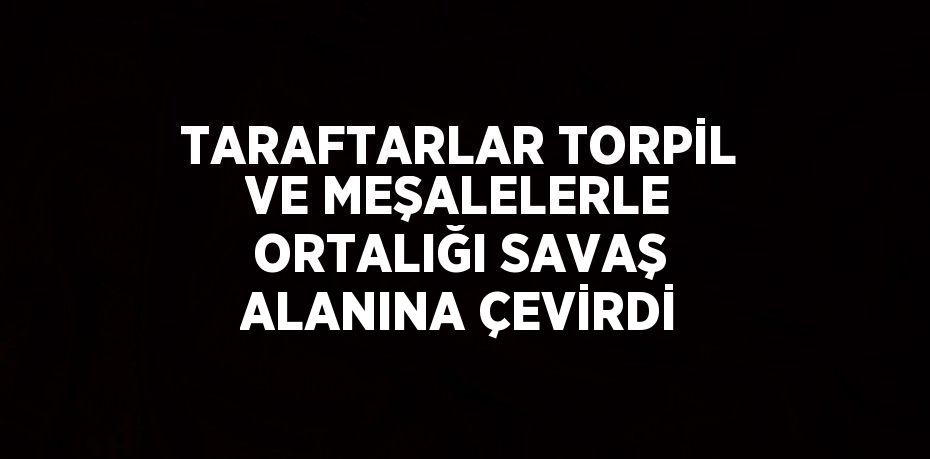 TARAFTARLAR TORPİL VE MEŞALELERLE ORTALIĞI SAVAŞ ALANINA ÇEVİRDİ