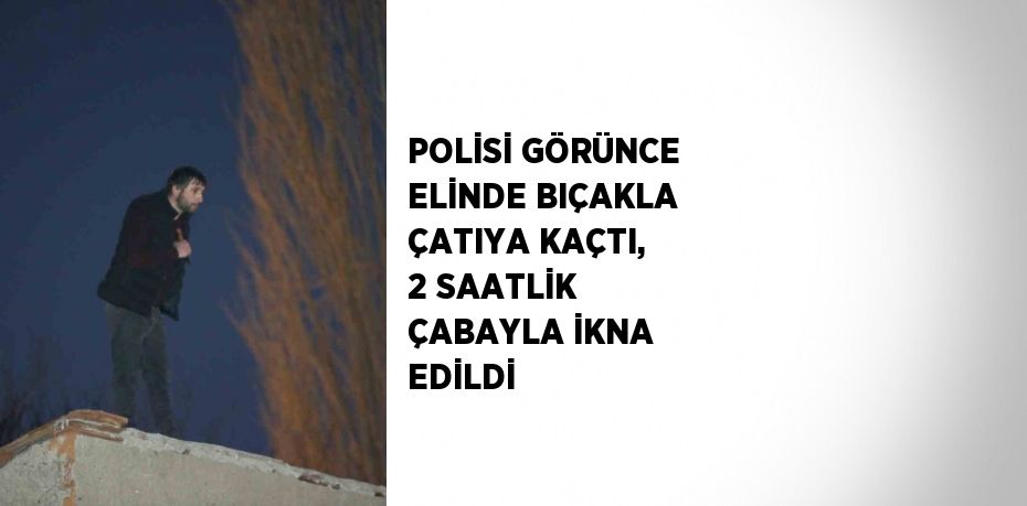 POLİSİ GÖRÜNCE ELİNDE BIÇAKLA ÇATIYA KAÇTI, 2 SAATLİK ÇABAYLA İKNA EDİLDİ