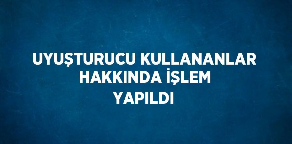 UYUŞTURUCU KULLANANLAR HAKKINDA İŞLEM YAPILDI