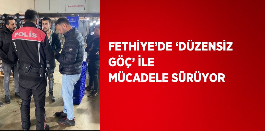 FETHİYE’DE ‘DÜZENSİZ GÖÇ’ İLE MÜCADELE SÜRÜYOR