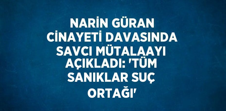 NARİN GÜRAN CİNAYETİ DAVASINDA SAVCI MÜTALAAYI AÇIKLADI: 'TÜM SANIKLAR SUÇ ORTAĞI'