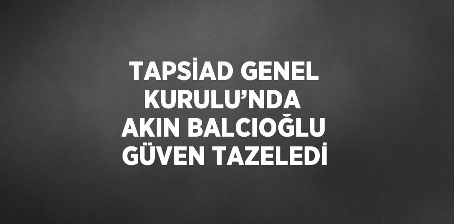 TAPSİAD GENEL KURULU’NDA  AKIN BALCIOĞLU GÜVEN TAZELEDİ