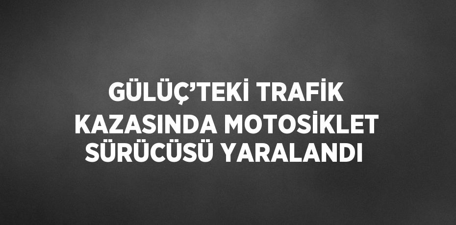 GÜLÜÇ’TEKİ TRAFİK KAZASINDA MOTOSİKLET SÜRÜCÜSÜ YARALANDI