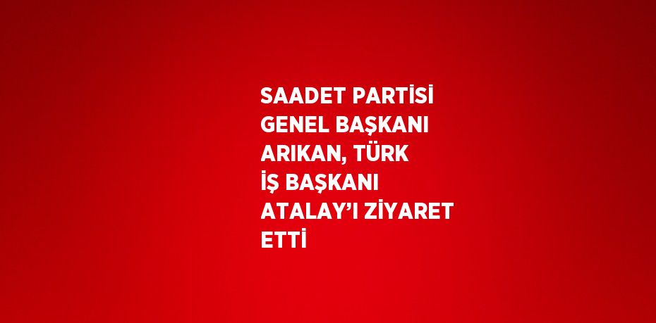 SAADET PARTİSİ GENEL BAŞKANI ARIKAN, TÜRK İŞ BAŞKANI ATALAY’I ZİYARET ETTİ