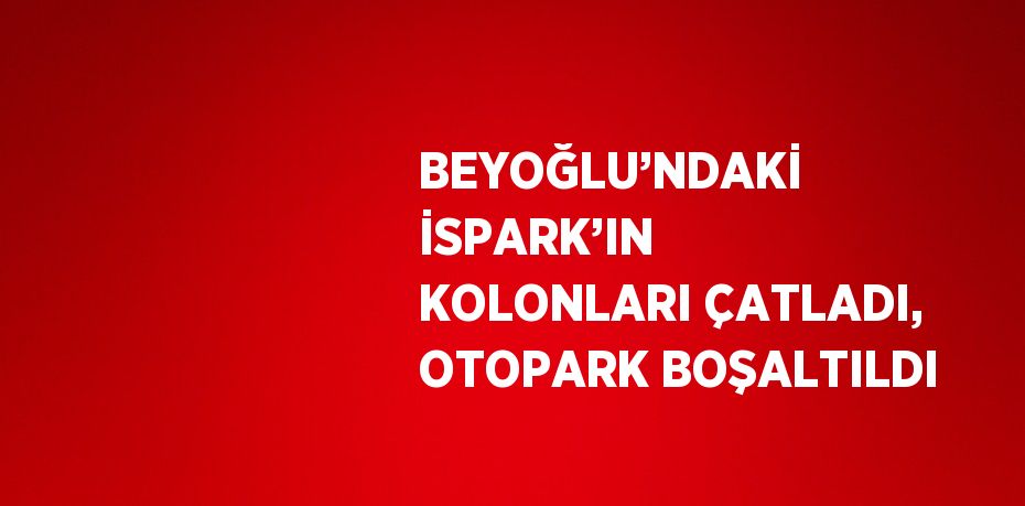 BEYOĞLU’NDAKİ İSPARK’IN KOLONLARI ÇATLADI, OTOPARK BOŞALTILDI