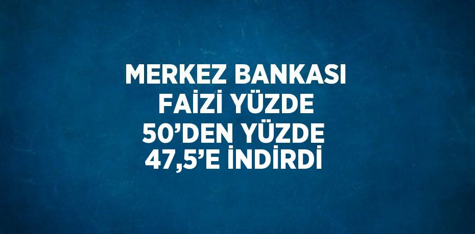 MERKEZ BANKASI FAİZİ YÜZDE 50’DEN YÜZDE 47,5’E İNDİRDİ