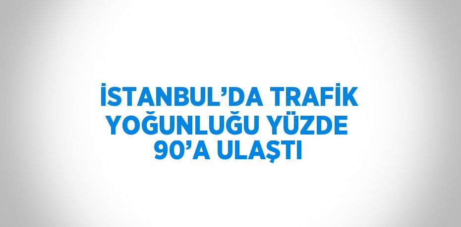 İSTANBUL’DA TRAFİK YOĞUNLUĞU YÜZDE 90’A ULAŞTI