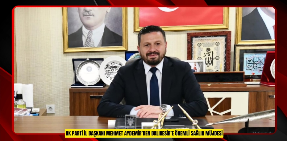 AK PARTİ İL BAŞKANI MEHMET AYDEMİR’DEN BALIKESİR’E ÖNEMLİ SAĞLIK MÜJDESİ