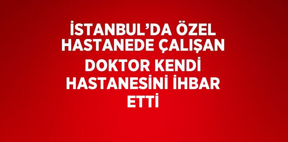 İSTANBUL’DA ÖZEL HASTANEDE ÇALIŞAN DOKTOR KENDİ HASTANESİNİ İHBAR ETTİ