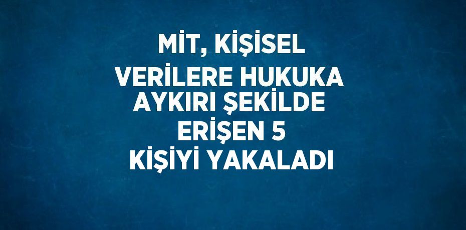 MİT, KİŞİSEL VERİLERE HUKUKA AYKIRI ŞEKİLDE ERİŞEN 5 KİŞİYİ YAKALADI