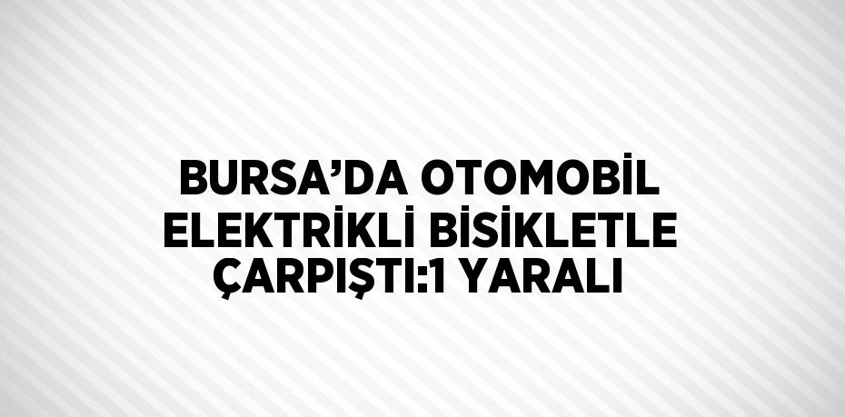 BURSA’DA OTOMOBİL ELEKTRİKLİ BİSİKLETLE ÇARPIŞTI:1 YARALI