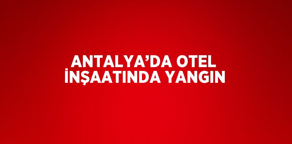 ANTALYA’DA OTEL İNŞAATINDA YANGIN