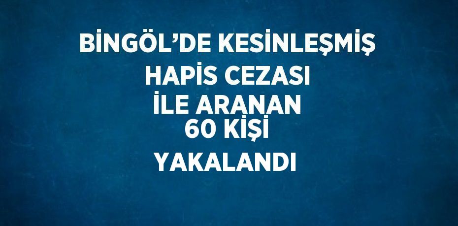 BİNGÖL’DE KESİNLEŞMİŞ HAPİS CEZASI İLE ARANAN 60 KİŞİ YAKALANDI