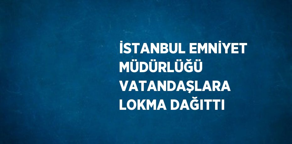 İSTANBUL EMNİYET MÜDÜRLÜĞÜ VATANDAŞLARA LOKMA DAĞITTI