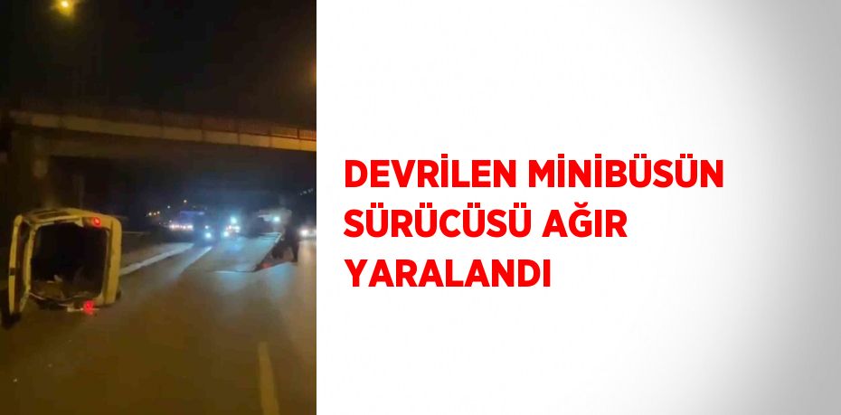 DEVRİLEN MİNİBÜSÜN SÜRÜCÜSÜ AĞIR YARALANDI