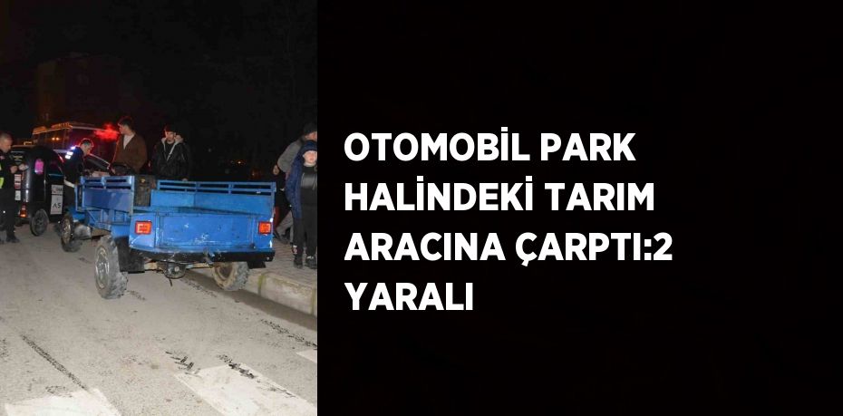 OTOMOBİL PARK HALİNDEKİ TARIM ARACINA ÇARPTI:2 YARALI