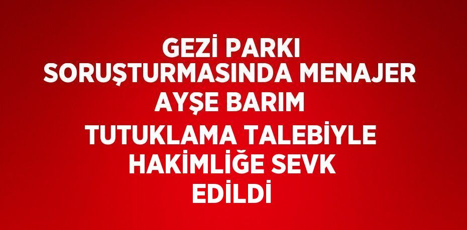 GEZİ PARKI SORUŞTURMASINDA MENAJER AYŞE BARIM TUTUKLAMA TALEBİYLE HAKİMLİĞE SEVK EDİLDİ