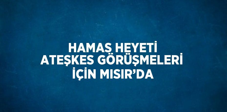 HAMAS HEYETİ ATEŞKES GÖRÜŞMELERİ İÇİN MISIR’DA