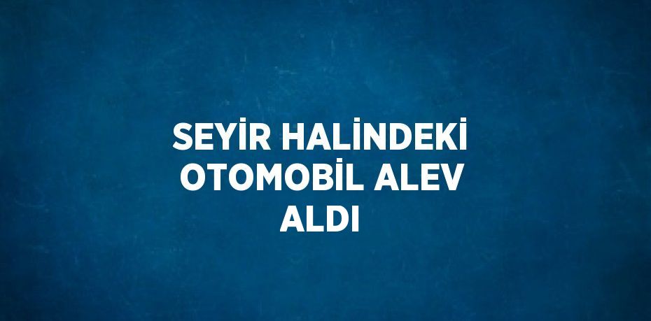 SEYİR HALİNDEKİ OTOMOBİL ALEV ALDI