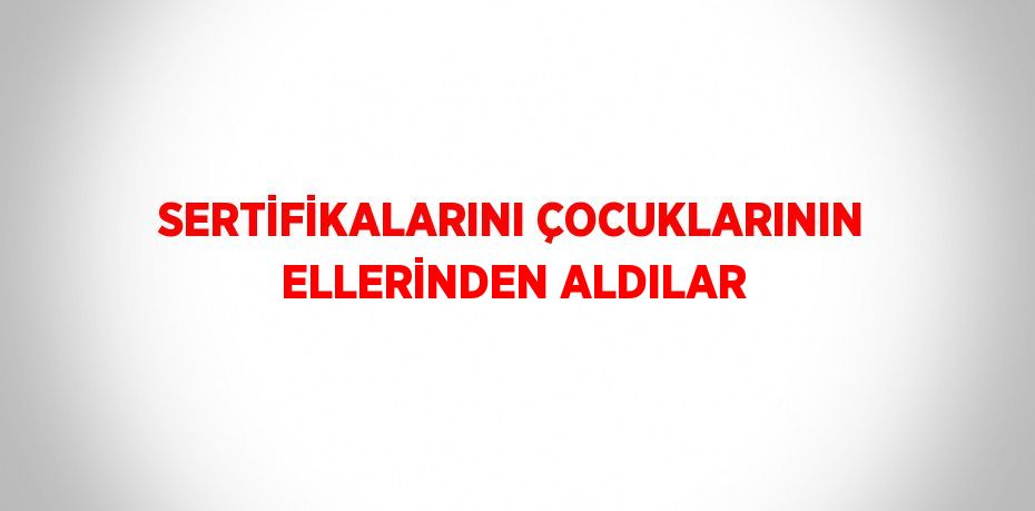 SERTİFİKALARINI ÇOCUKLARININ ELLERİNDEN ALDILAR