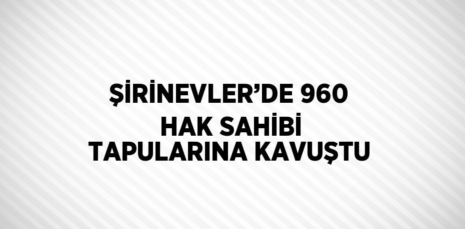 ŞİRİNEVLER’DE 960 HAK SAHİBİ TAPULARINA KAVUŞTU