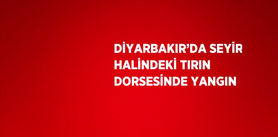 DİYARBAKIR’DA SEYİR HALİNDEKİ TIRIN DORSESİNDE YANGIN