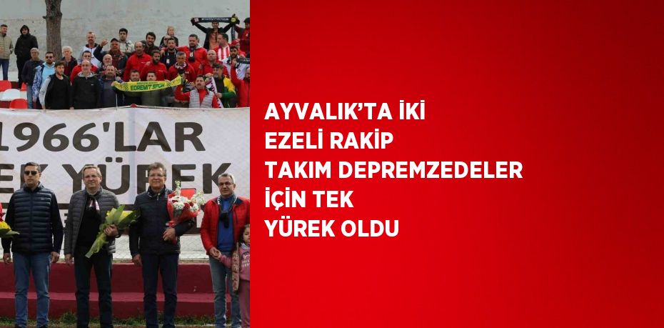 AYVALIK’TA İKİ EZELİ RAKİP TAKIM DEPREMZEDELER İÇİN TEK YÜREK OLDU