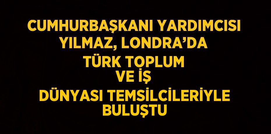 CUMHURBAŞKANI YARDIMCISI YILMAZ, LONDRA’DA TÜRK TOPLUM VE İŞ DÜNYASI TEMSİLCİLERİYLE BULUŞTU