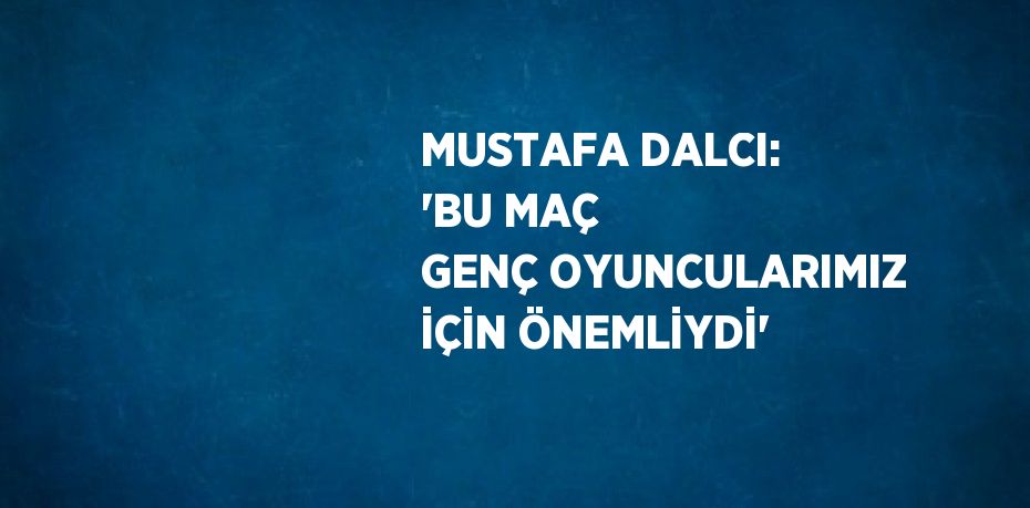 MUSTAFA DALCI: 'BU MAÇ GENÇ OYUNCULARIMIZ İÇİN ÖNEMLİYDİ'