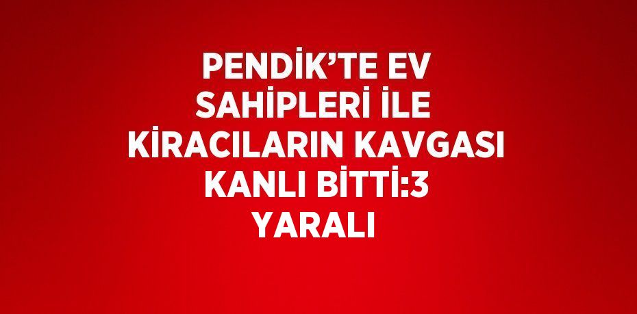 PENDİK’TE EV SAHİPLERİ İLE KİRACILARIN KAVGASI KANLI BİTTİ:3 YARALI