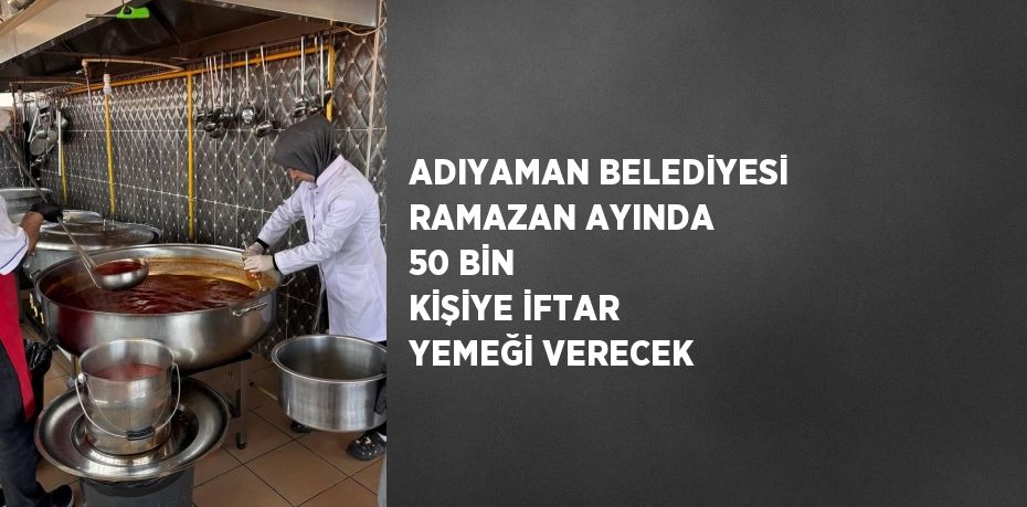 ADIYAMAN BELEDİYESİ RAMAZAN AYINDA 50 BİN KİŞİYE İFTAR YEMEĞİ VERECEK