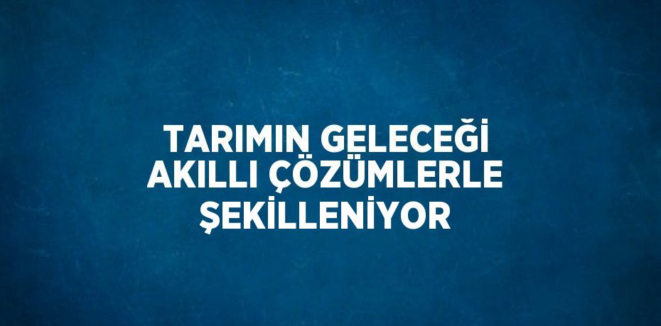 TARIMIN GELECEĞİ AKILLI ÇÖZÜMLERLE ŞEKİLLENİYOR