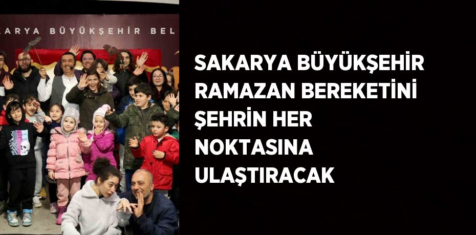 SAKARYA BÜYÜKŞEHİR RAMAZAN BEREKETİNİ ŞEHRİN HER NOKTASINA ULAŞTIRACAK