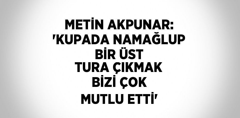 METİN AKPUNAR: 'KUPADA NAMAĞLUP BİR ÜST TURA ÇIKMAK BİZİ ÇOK MUTLU ETTİ'