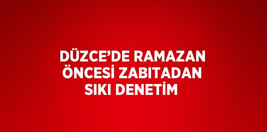 DÜZCE’DE RAMAZAN ÖNCESİ ZABITADAN SIKI DENETİM