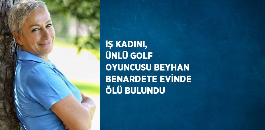 İŞ KADINI, ÜNLÜ GOLF OYUNCUSU BEYHAN BENARDETE EVİNDE ÖLÜ BULUNDU