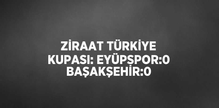 ZİRAAT TÜRKİYE KUPASI: EYÜPSPOR:0 BAŞAKŞEHİR:0