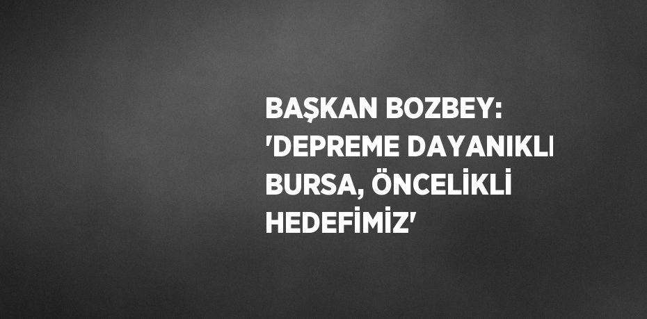 BAŞKAN BOZBEY: 'DEPREME DAYANIKLI BURSA, ÖNCELİKLİ HEDEFİMİZ'