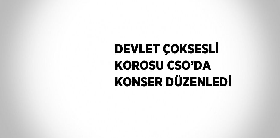 DEVLET ÇOKSESLİ KOROSU CSO’DA KONSER DÜZENLEDİ