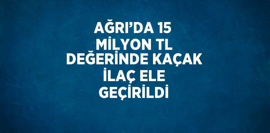 AĞRI’DA 15 MİLYON TL DEĞERİNDE KAÇAK İLAÇ ELE GEÇİRİLDİ